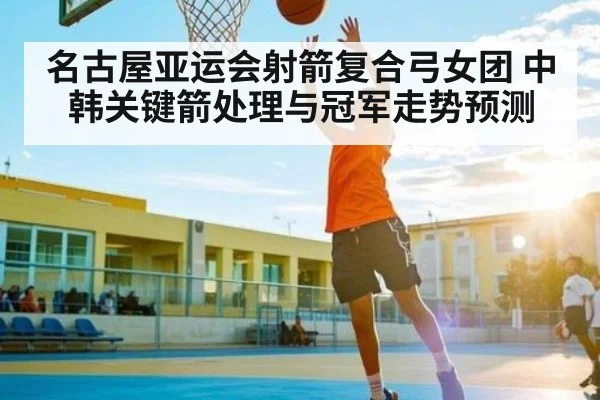 名古屋亚运会射箭复合弓女团 中韩关键箭处理与冠军走势预测